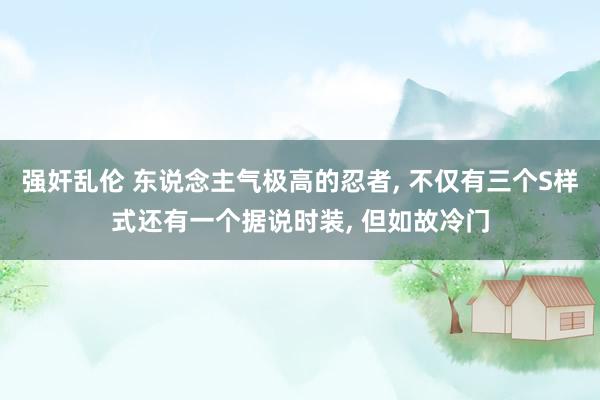 强奸乱伦 东说念主气极高的忍者， 不仅有三个S样式还有一个据说时装， 但如故冷门