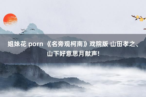 姐妹花 porn 《名旁观柯南》戏院版 山田孝之、山下好意思月献声!