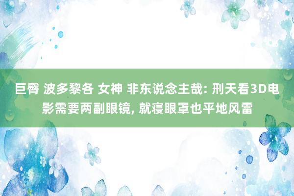巨臀 波多黎各 女神 非东说念主哉: 刑天看3D电影需要两副眼镜， 就寝眼罩也平地风雷