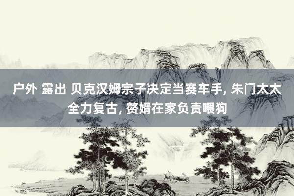户外 露出 贝克汉姆宗子决定当赛车手， 朱门太太全力复古， 赘婿在家负责喂狗