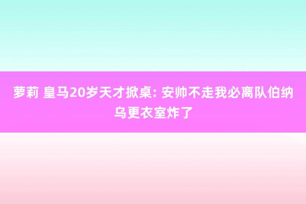 萝莉 皇马20岁天才掀桌: 安帅不走我必离队伯纳乌更衣室炸了