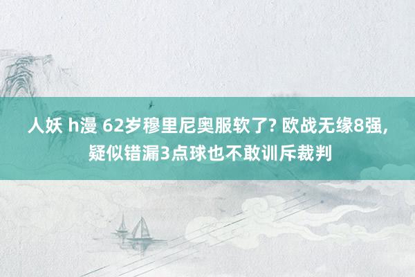 人妖 h漫 62岁穆里尼奥服软了? 欧战无缘8强， 疑似错漏3点球也不敢训斥裁判