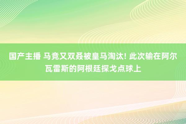 国产主播 马竞又双叒被皇马淘汰! 此次输在阿尔瓦雷斯的阿根廷探戈点球上
