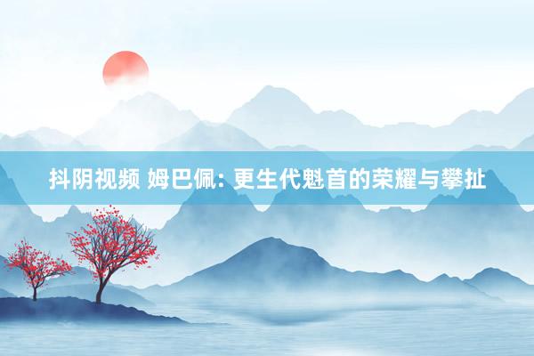 抖阴视频 姆巴佩: 更生代魁首的荣耀与攀扯