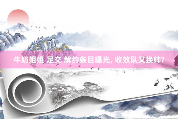 牛奶姐姐 足交 解约条目曝光， 收效队又换帅?