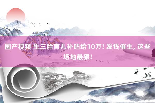 国产视频 生三胎育儿补贴给10万! 发钱催生， 这些场地最狠!