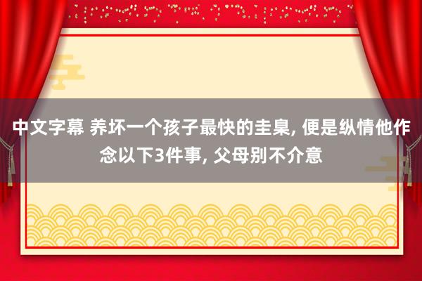 中文字幕 养坏一个孩子最快的圭臬， 便是纵情他作念以下3件事， 父母别不介意