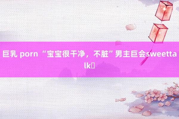 巨乳 porn “宝宝很干净，不脏”男主巨会sweettalk❗