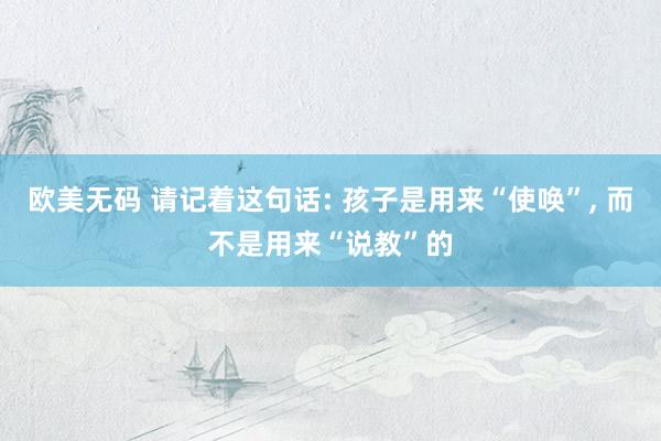 欧美无码 请记着这句话: 孩子是用来“使唤”， 而不是用来“说教”的