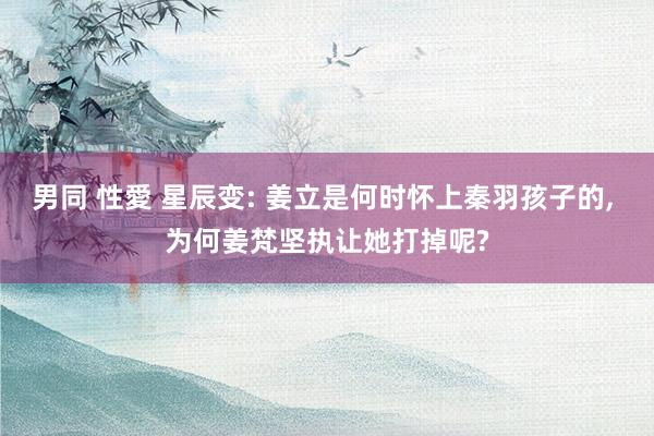 男同 性愛 星辰变: 姜立是何时怀上秦羽孩子的， 为何姜梵坚执让她打掉呢?