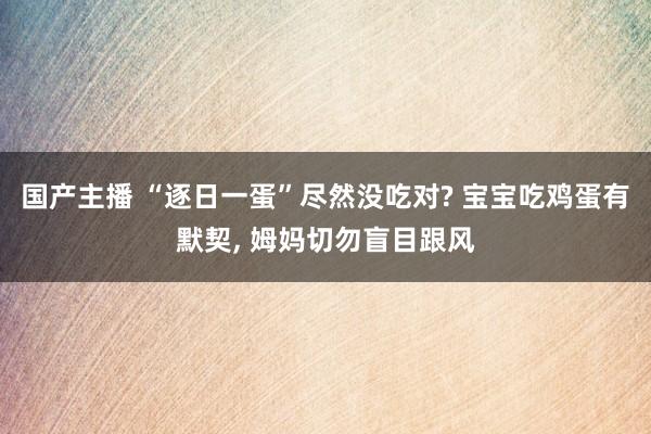 国产主播 “逐日一蛋”尽然没吃对? 宝宝吃鸡蛋有默契， 姆妈切勿盲目跟风