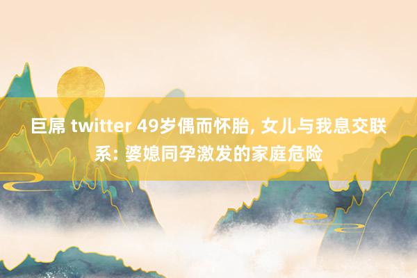 巨屌 twitter 49岁偶而怀胎， 女儿与我息交联系: 婆媳同孕激发的家庭危险