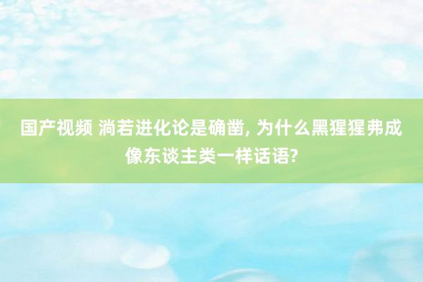 国产视频 淌若进化论是确凿， 为什么黑猩猩弗成像东谈主类一样话语?