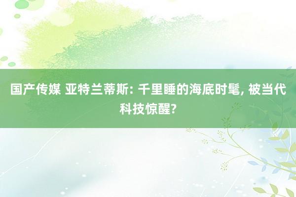 国产传媒 亚特兰蒂斯: 千里睡的海底时髦， 被当代科技惊醒?