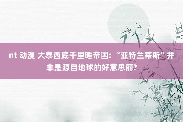 nt 动漫 大泰西底千里睡帝国: “亚特兰蒂斯”并非是源自地球的好意思丽?