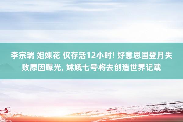 李宗瑞 姐妹花 仅存活12小时! 好意思国登月失败原因曝光， 嫦娥七号将去创造世界记载