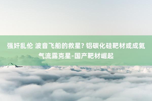 强奸乱伦 波音飞船的救星? 铝碳化硅靶材或成氦气流露克星-国产靶材崛起