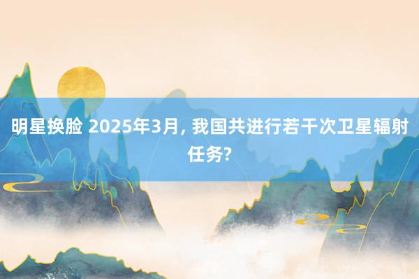 明星换脸 2025年3月， 我国共进行若干次卫星辐射任务?