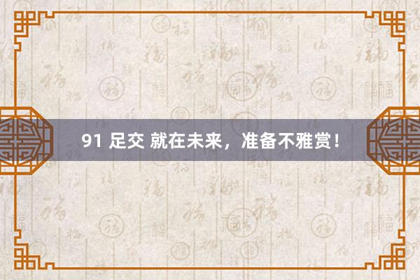 91 足交 就在未来，准备不雅赏！