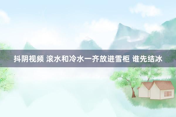 抖阴视频 滚水和冷水一齐放进雪柜 谁先结冰