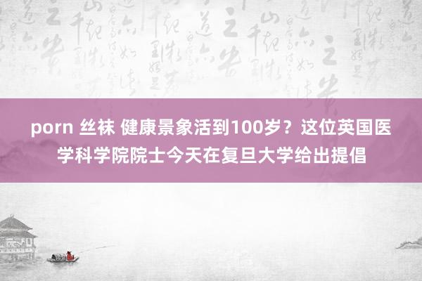 porn 丝袜 健康景象活到100岁？这位英国医学科学院院士今天在复旦大学给出提倡