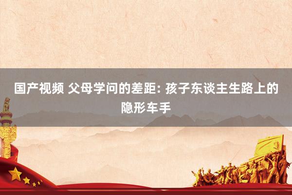 国产视频 父母学问的差距: 孩子东谈主生路上的隐形车手
