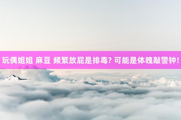 玩偶姐姐 麻豆 频繁放屁是排毒? 可能是体魄敲警钟!