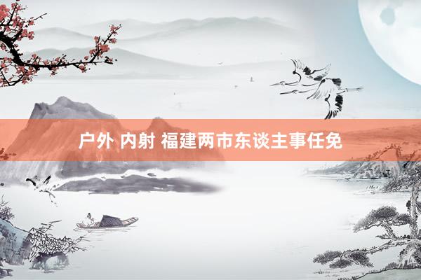 户外 内射 福建两市东谈主事任免