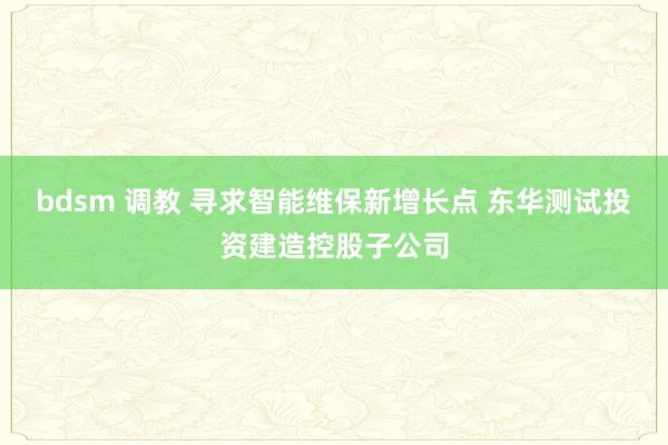 bdsm 调教 寻求智能维保新增长点 东华测试投资建造控股子公司