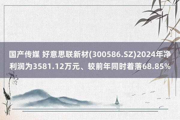 国产传媒 好意思联新材(300586.SZ)2024年净利润为3581.12万元、较前年同时着落68.85%