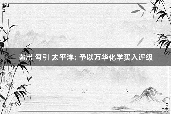 露出 勾引 太平洋: 予以万华化学买入评级