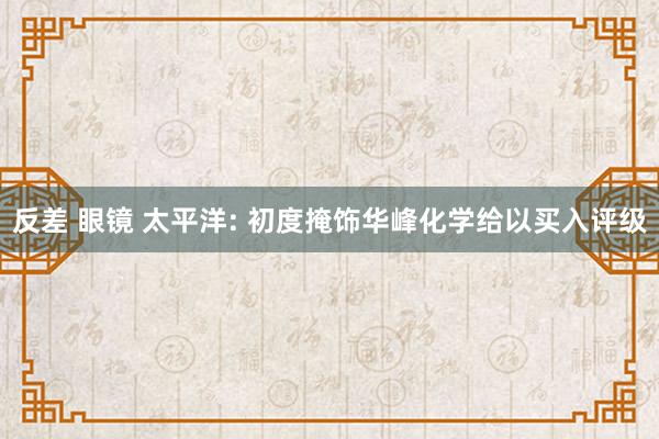 反差 眼镜 太平洋: 初度掩饰华峰化学给以买入评级
