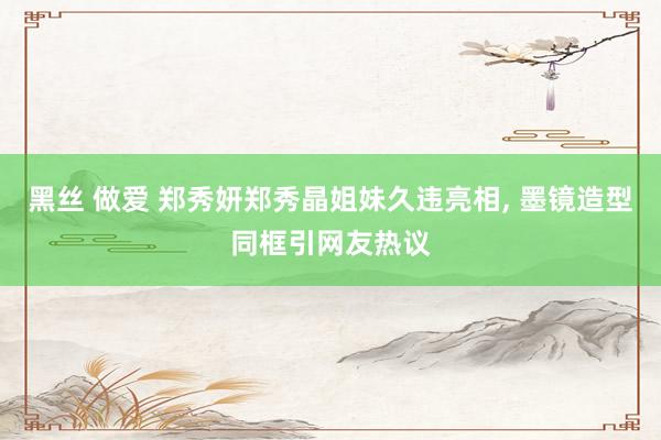 黑丝 做爱 郑秀妍郑秀晶姐妹久违亮相， 墨镜造型同框引网友热议