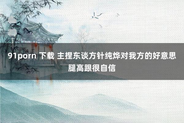 91porn 下载 主捏东谈方针纯烨对我方的好意思腿高跟很自信