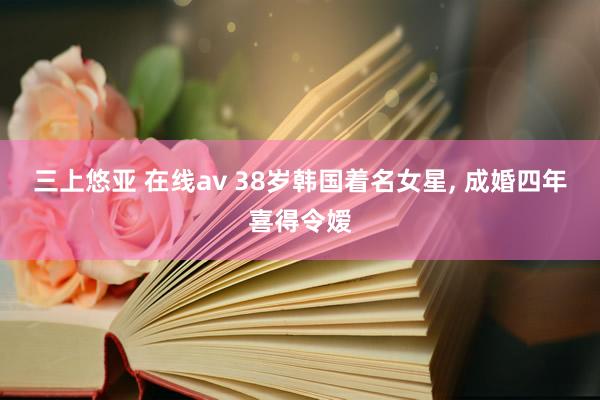 三上悠亚 在线av 38岁韩国着名女星， 成婚四年喜得令嫒