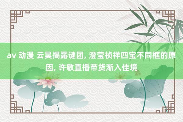 av 动漫 云昊揭露谜团， 澄莹祯祥四宝不同框的原因， 许敏直播带货渐入佳境