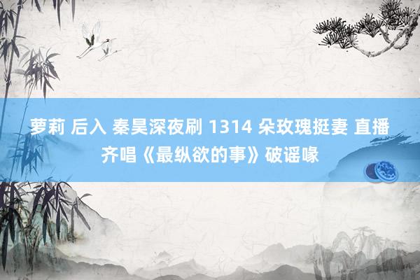 萝莉 后入 秦昊深夜刷 1314 朵玫瑰挺妻 直播齐唱《最纵欲的事》破谣喙