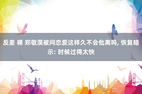 反差 裸 郑敬淏被问恋爱这样久不会仳离吗， 恢复暗示: 时候过得太快
