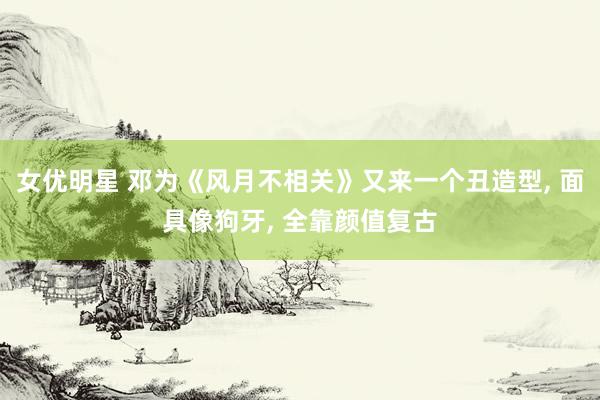 女优明星 邓为《风月不相关》又来一个丑造型， 面具像狗牙， 全靠颜值复古