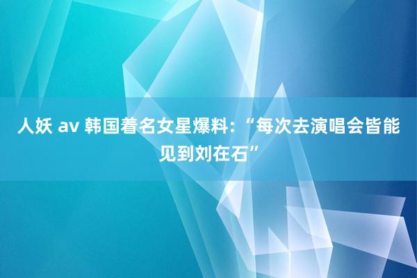 人妖 av 韩国着名女星爆料: “每次去演唱会皆能见到刘在石”