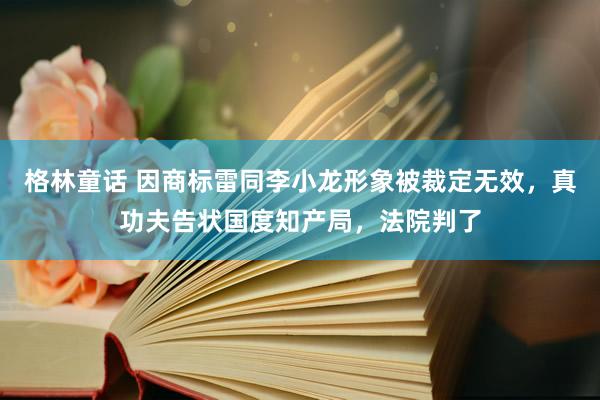 格林童话 因商标雷同李小龙形象被裁定无效，真功夫告状国度知产局，法院判了