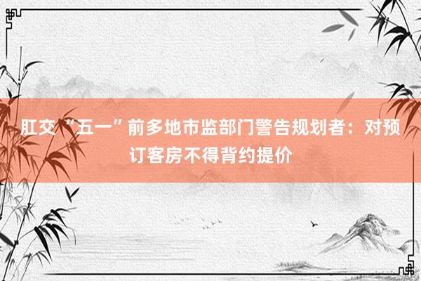 肛交 “五一”前多地市监部门警告规划者：对预订客房不得背约提价