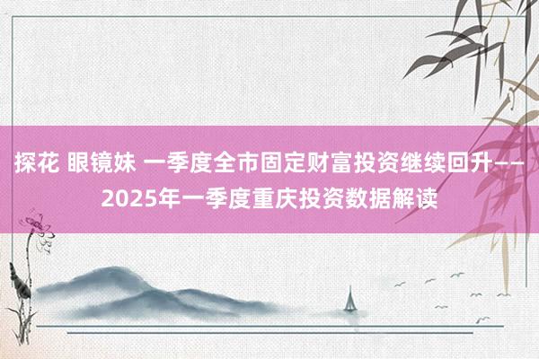 探花 眼镜妹 一季度全市固定财富投资继续回升——2025年一季度重庆投资数据解读