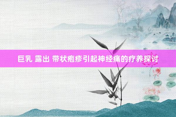 巨乳 露出 带状疱疹引起神经痛的疗养探讨