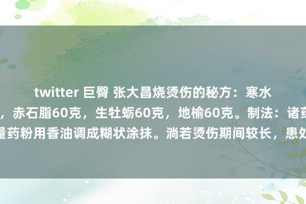 twitter 巨臀 张大昌烧烫伤的秘方：寒水石60克，生大黄60克，赤石脂60克，生牡蛎60克，地榆60克。制法：诸药打成细粉。用时取适量药粉用香油调成糊状涂抹。淌若烫伤期间较长，患处依然感染化脓，可先用干药粉撒在患处，亦可有用。