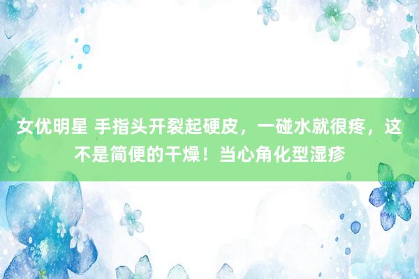 女优明星 手指头开裂起硬皮，一碰水就很疼，这不是简便的干燥！当心角化型湿疹