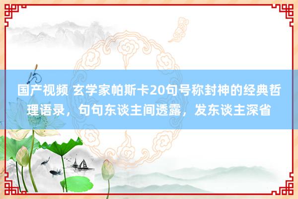 国产视频 玄学家帕斯卡20句号称封神的经典哲理语录，句句东谈主间透露，发东谈主深省