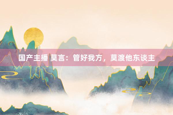 国产主播 莫言：管好我方，莫渡他东谈主