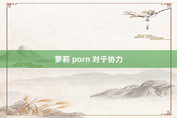 萝莉 porn 对于协力