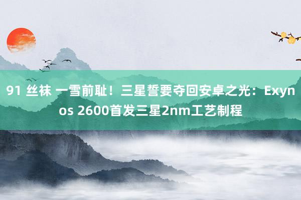 91 丝袜 一雪前耻！三星誓要夺回安卓之光：Exynos 2600首发三星2nm工艺制程